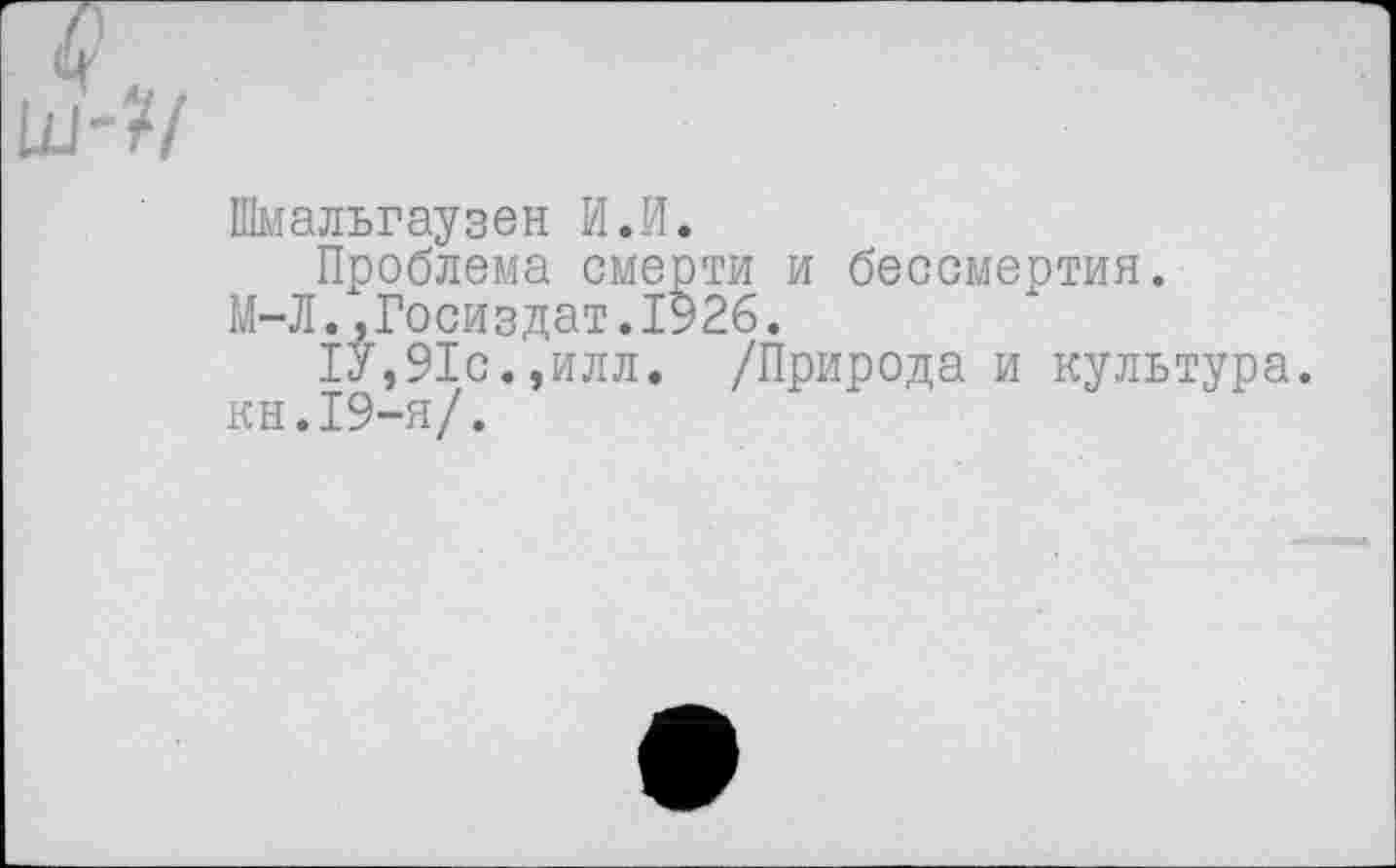 ﻿Шмальгаузен И.И.
Проблема смерти и бессмертия.
М-Л.,Госиздат.1926.
1У,91с. ,илл. /Природа и культура, кн.19-я/.